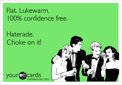 Flat. Lukewarm. 100% confidence free.Haterade.  Choke on it!