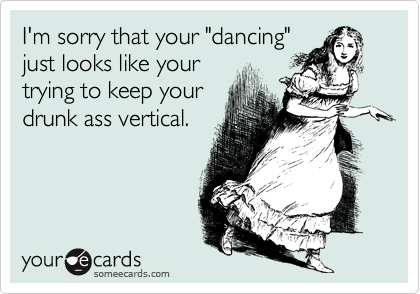 I'm sorry that your "dancing"just looks like your trying to keep yourdrunk ass vertical.