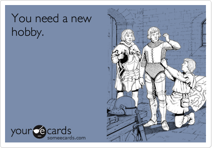 You need a new
hobby.