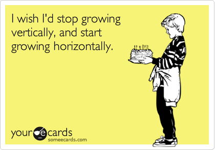 I wish I'd stop growing
vertically, and start
growing horizontally.