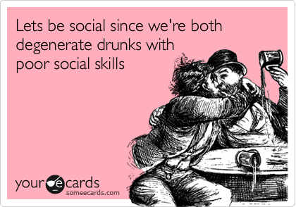 Lets be social since we're both degenerate drunks with 
poor social skills