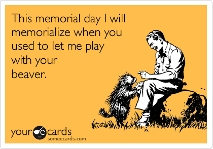 This memorial day I will memorialize when you
used to let me play
with your
beaver.