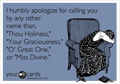 I humbly apologize for calling you by any other 
name than,
"Thou Holiness,"
"Your Graciousness,"
"O' Great One,"
or "Miss Divine."