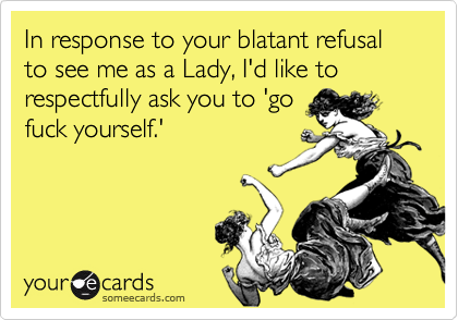 In response to your blatant refusal to see me as a Lady, I'd like to respectfully ask you to 'gofuck yourself.'