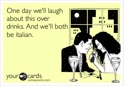 One day we'll laugh
about this over
drinks. And we'll both
be italian.