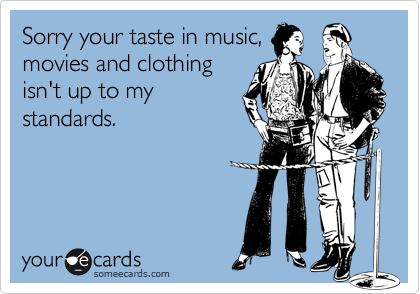 Sorry your taste in music,
movies and clothing
isn't up to my
standards.