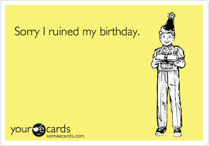 
 Sorry I ruined my birthday.