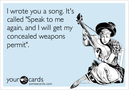 I wrote you a song. It's
called "Speak to me
again, and I will get my
concealed weapons
permit".