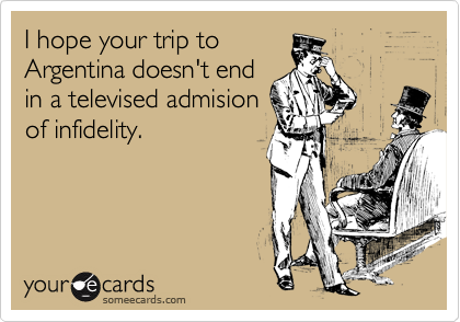 I hope your trip to
Argentina doesn't end
in a televised admision 
of infidelity.