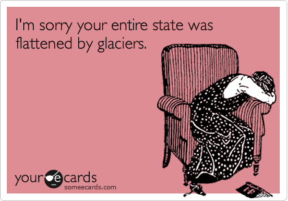 I'm sorry your entire state was flattened by glaciers.