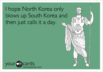 I hope North Korea only
blows up South Korea and
then just calls it a day.
