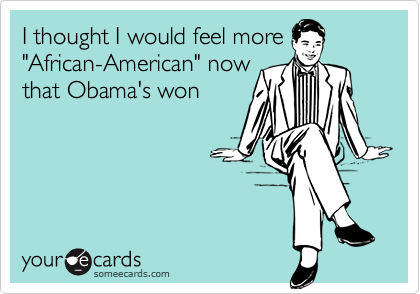 I thought I would feel more
"African-American" now
that Obama's won