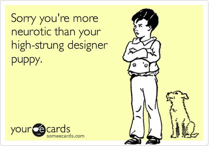 Sorry you're moreneurotic than yourhigh-strung designerpuppy.