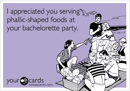 I appreciated you serving
phallic-shaped foods at
your bachelorette party.