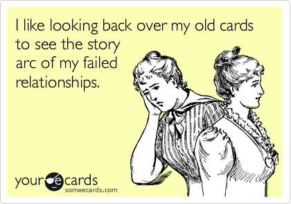 I like looking back over my old cards to see the storyarc of my failedrelationships.