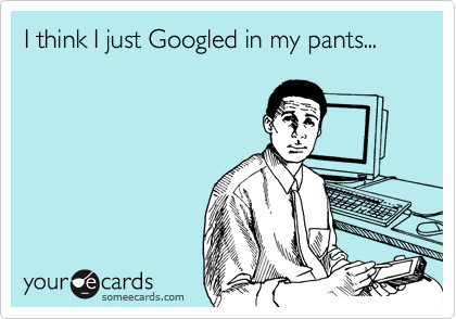 I think I just Googled in my pants...