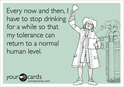 Every now and then, I
have to stop drinking
for a while so that
my tolerance can
return to a normal
human level.