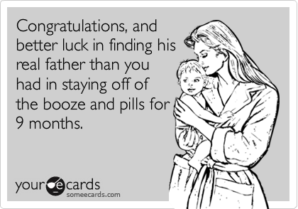 Congratulations, and
better luck in finding his
real father than you
had in staying off of
the booze and pills for
9 months.