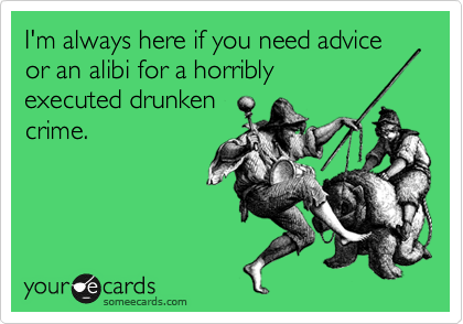 I'm always here if you need advice or an alibi for a horribly
executed drunken
crime.