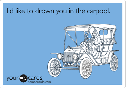 I'd like to drown you in the carpool.