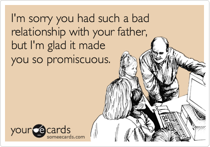 I'm sorry you had such a bad relationship with your father,
but I'm glad it made
you so promiscuous.