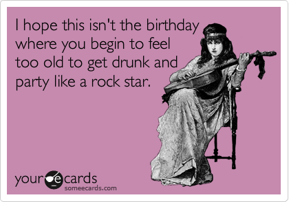 I hope this isn't the birthday 
where you begin to feel 
too old to get drunk and
party like a rock star.