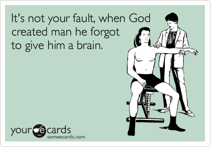 It's not your fault, when God
created man he forgot
to give him a brain.