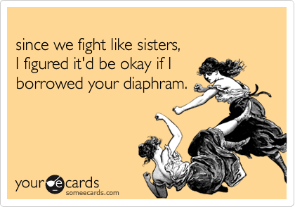 since we fight like sisters,I figured it'd be okay if Iborrowed your diaphram.