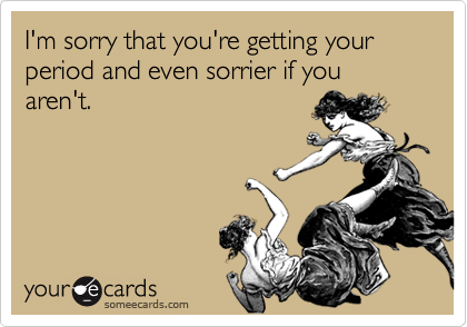 I'm sorry that you're getting your period and even sorrier if you aren't.