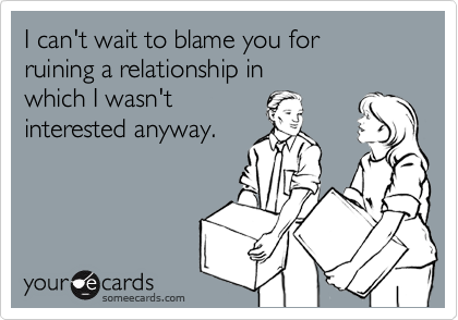 I can't wait to blame you for 
ruining a relationship in 
which I wasn't 
interested anyway.