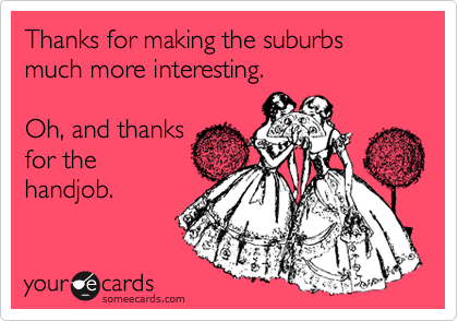 Thanks for making the suburbs much more interesting.

Oh, and thanks
for the
handjob.