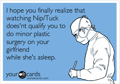 I hope you finally realize that
watching Nip/Tuck
does'nt qualify you to
do minor plastic
surgery on your
girlfriend
while she's asleep.