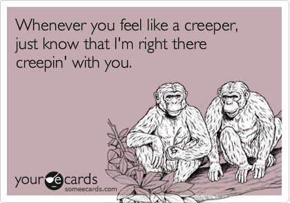 Whenever you feel like a creeper, just know that I'm right there creepin' with you.