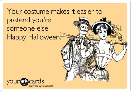 Your costume makes it easier to pretend you're
someone else.
Happy Halloween.