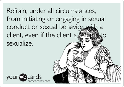 Refrain, under all circumstances, from initiating or engaging in sexual conduct or sexual behavior with a client, even if the client attempts to sexualize.