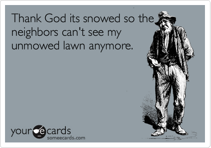 Thank God its snowed so the 
neighbors can't see my
unmowed lawn anymore.