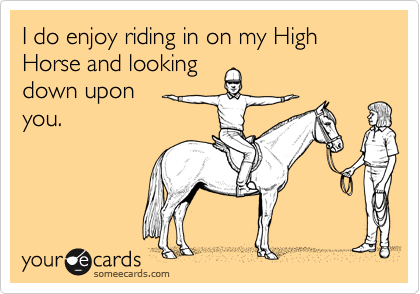 I do enjoy riding in on my High Horse and looking down upon  you.