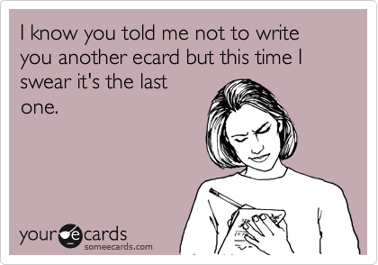I know you told me not to write you another ecard but this time I swear it's the last
one.