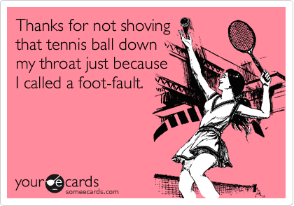 Thanks for not shoving
that tennis ball down
my throat just because
I called a foot-fault.