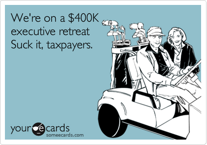 We're on a $400K
executive retreat 
Suck it, taxpayers.