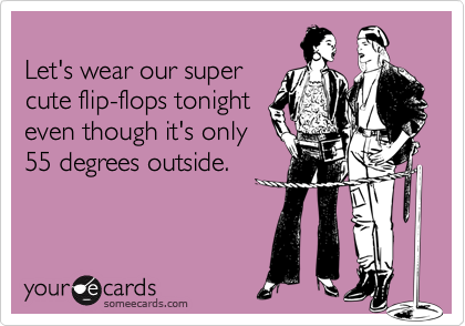 Let's wear our super cute flip-flops tonighteven though it's only55 degrees outside.