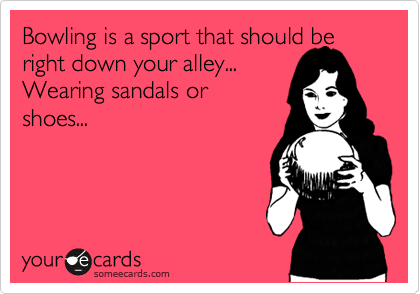 Bowling is a sport that should be right down your alley...
Wearing sandals or
shoes...