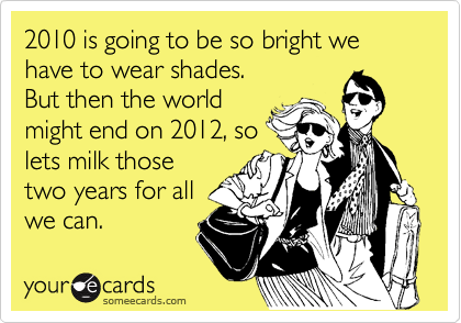 2010 is going to be so bright we have to wear shades.
But then the world
might end on 2012, so
lets milk those
two years for all
we can.
