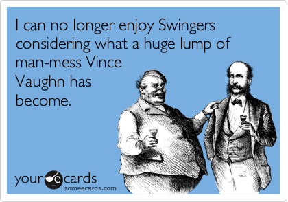I can no longer enjoy Swingers considering what a huge lump of man-mess Vince
Vaughn has
become.