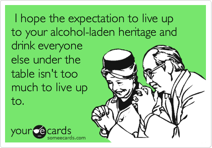  I hope the expectation to live up to your alcohol-laden heritage and drink everyone
else under the
table isn't too
much to live up
to.