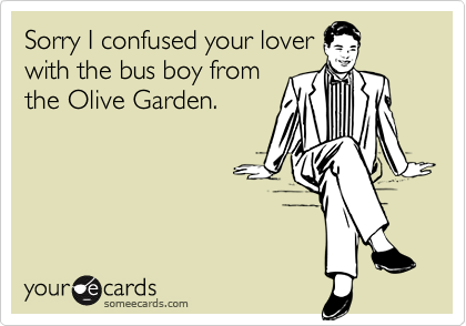 Sorry I confused your lover
with the bus boy from
the Olive Garden.