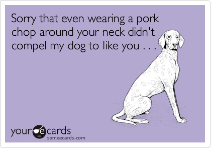 Sorry that even wearing a pork chop around your neck didn'tcompel my dog to like you . . .