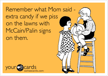 Remember what Mom said -
extra candy if we piss
on the lawns with
McCain/Palin signs
on them.