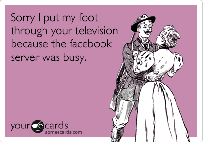 Sorry I put my foot
through your television
because the facebook
server was busy.