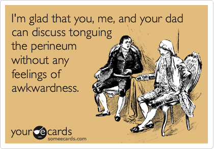 I'm glad that you, me, and your dad can discuss tonguing
the perineum
without any
feelings of
awkwardness.